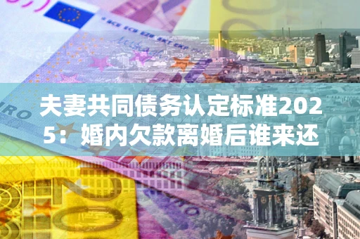 济南夫妻共同债务认定标准2025:婚内欠款离婚后谁来还? 济南夫妻共同债务认定标准2025:婚内欠款离婚后谁来还?
