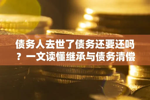 济南债务人去世了债务还要还吗？一文读懂继承与债务清偿