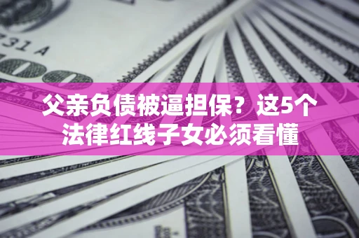 济南父亲负债被逼担保？这5个法律红线子女必须看懂
